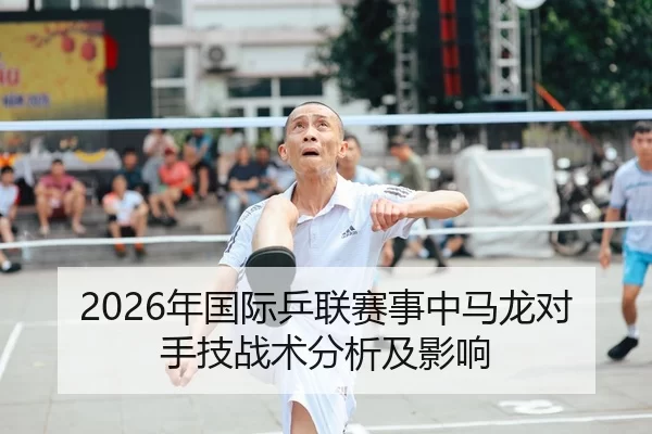2026年国际乒联赛事中马龙对手技战术分析及影响