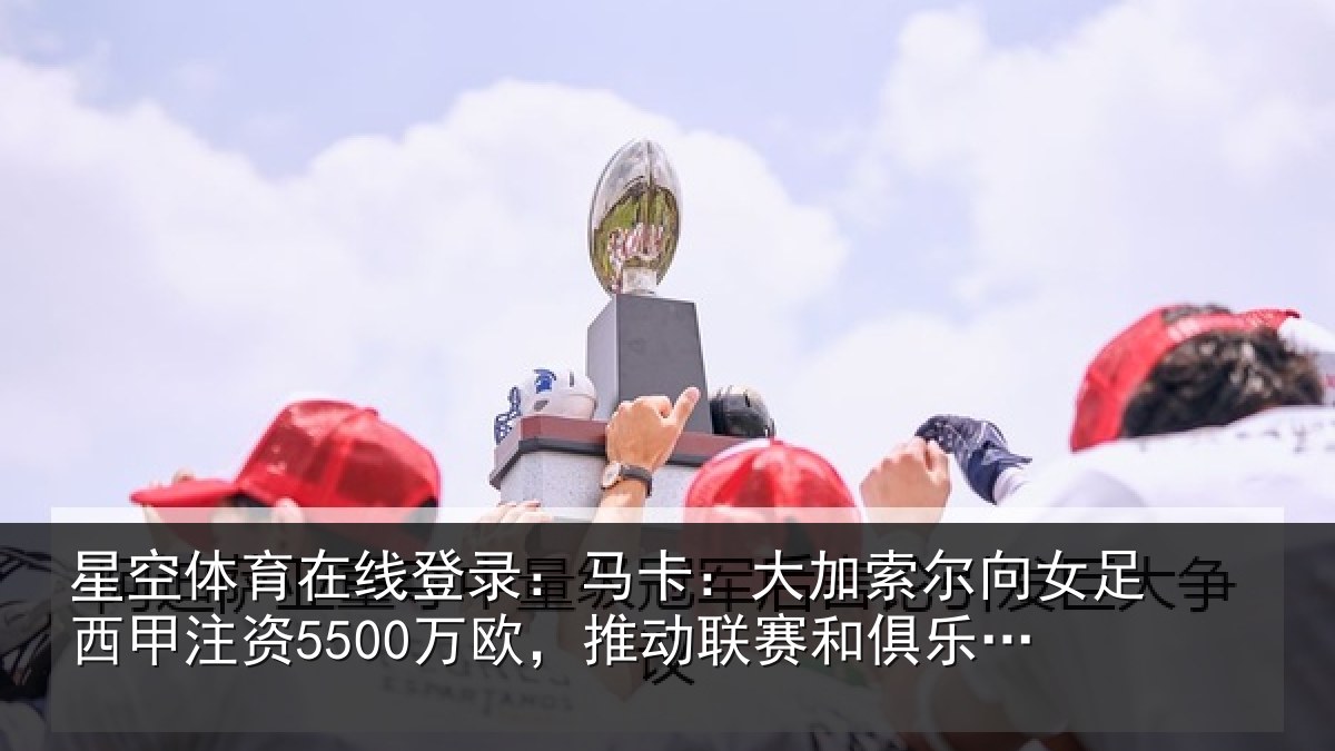 星空体育在线登录:马卡:大加索尔向女足西甲注资5500万欧,推动联赛和俱乐部发展