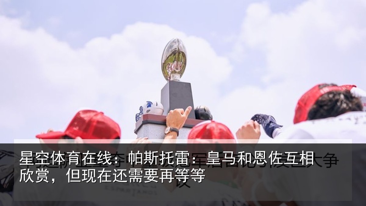 星空体育在线:帕斯托雷:皇马和恩佐互相欣赏,但现在还需要再等等