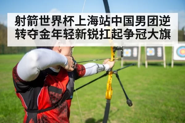 射箭世界杯上海站中国男团逆转夺金年轻新锐扛起争冠大旗